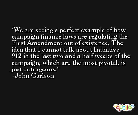 We are seeing a perfect example of how campaign finance laws are regulating the First Amendment out of existence. The idea that I cannot talk about Initiative 912 in the last two and a half weeks of the campaign, which are the most pivotal, is just outrageous. -John Carlson