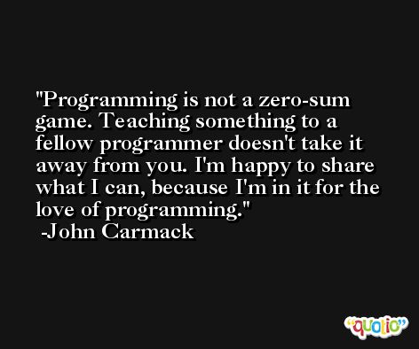 Programming is not a zero-sum game. Teaching something to a fellow programmer doesn't take it away from you. I'm happy to share what I can, because I'm in it for the love of programming. -John Carmack