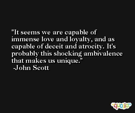 It seems we are capable of immense love and loyalty, and as capable of deceit and atrocity. It's probably this shocking ambivalence that makes us unique. -John Scott