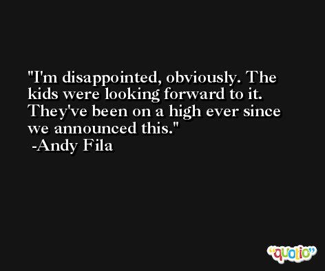 I'm disappointed, obviously. The kids were looking forward to it. They've been on a high ever since we announced this. -Andy Fila