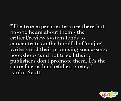 The true experimenters are there but no-one hears about them - the critical/review system tends to concentrate on the handful of 'major' writers and their promising successors; bookshops tend not to sell them; publishers don't promote them. It's the same fate as has befallen poetry. -John Scott