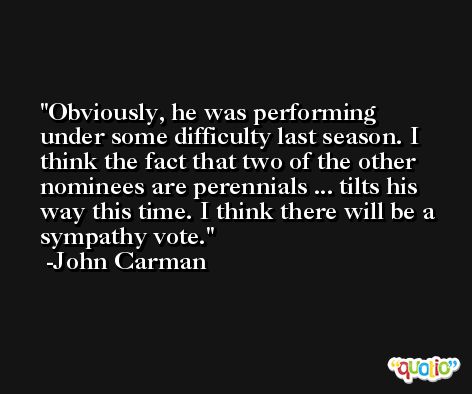 Obviously, he was performing under some difficulty last season. I think the fact that two of the other nominees are perennials ... tilts his way this time. I think there will be a sympathy vote. -John Carman