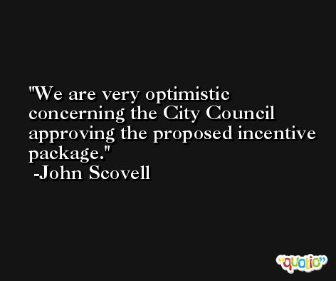 We are very optimistic concerning the City Council approving the proposed incentive package. -John Scovell