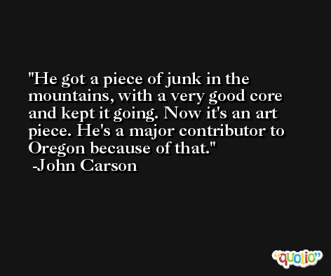 He got a piece of junk in the mountains, with a very good core and kept it going. Now it's an art piece. He's a major contributor to Oregon because of that. -John Carson