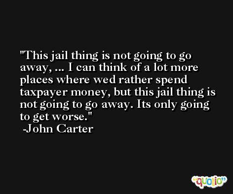 This jail thing is not going to go away, ... I can think of a lot more places where wed rather spend taxpayer money, but this jail thing is not going to go away. Its only going to get worse. -John Carter