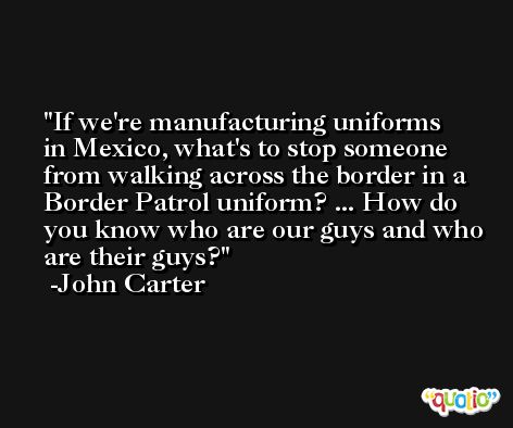 If we're manufacturing uniforms in Mexico, what's to stop someone from walking across the border in a Border Patrol uniform? ... How do you know who are our guys and who are their guys? -John Carter