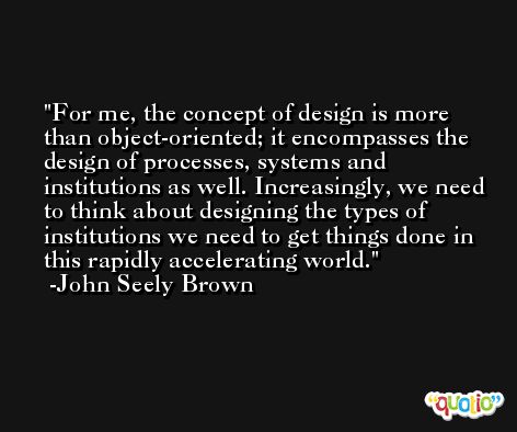 For me, the concept of design is more than object-oriented; it encompasses the design of processes, systems and institutions as well. Increasingly, we need to think about designing the types of institutions we need to get things done in this rapidly accelerating world. -John Seely Brown