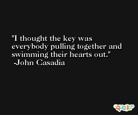 I thought the key was everybody pulling together and swimming their hearts out. -John Casadia
