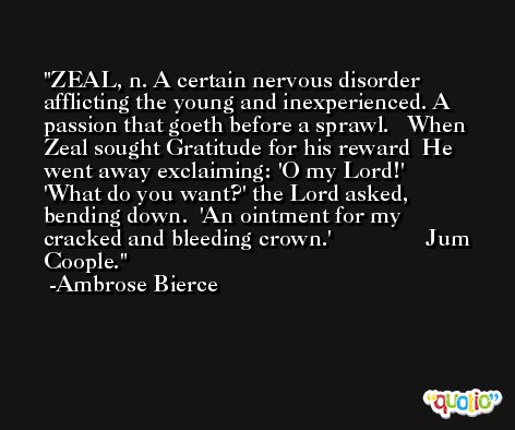 ZEAL, n. A certain nervous disorder afflicting the young and inexperienced. A passion that goeth before a sprawl.   When Zeal sought Gratitude for his reward  He went away exclaiming: 'O my Lord!'  'What do you want?' the Lord asked, bending down.  'An ointment for my cracked and bleeding crown.'                Jum Coople. -Ambrose Bierce