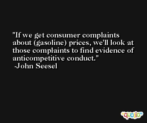 If we get consumer complaints about (gasoline) prices, we'll look at those complaints to find evidence of anticompetitive conduct. -John Seesel