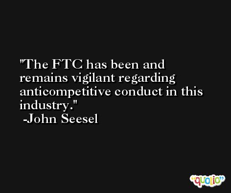 The FTC has been and remains vigilant regarding anticompetitive conduct in this industry. -John Seesel
