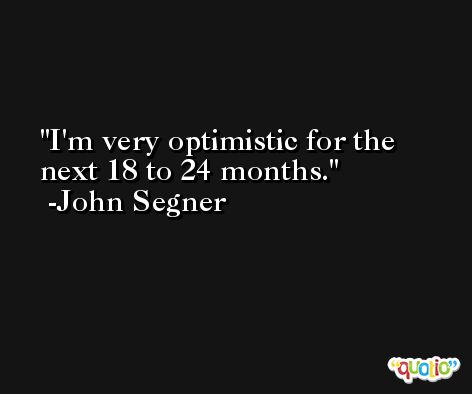 I'm very optimistic for the next 18 to 24 months. -John Segner