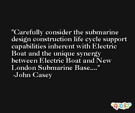 Carefully consider the submarine design construction life cycle support capabilities inherent with Electric Boat and the unique synergy between Electric Boat and New London Submarine Base.... -John Casey