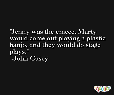 Jenny was the emcee. Marty would come out playing a plastic banjo, and they would do stage plays. -John Casey
