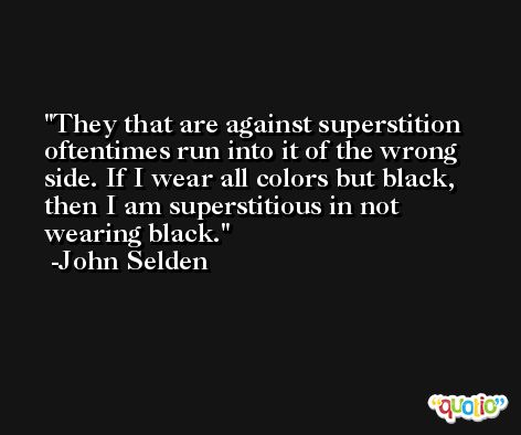 They that are against superstition oftentimes run into it of the wrong side. If I wear all colors but black, then I am superstitious in not wearing black. -John Selden
