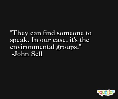 They can find someone to speak. In our case, it's the environmental groups. -John Sell
