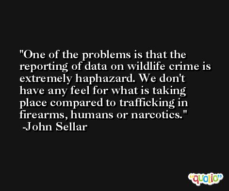 One of the problems is that the reporting of data on wildlife crime is extremely haphazard. We don't have any feel for what is taking place compared to trafficking in firearms, humans or narcotics. -John Sellar