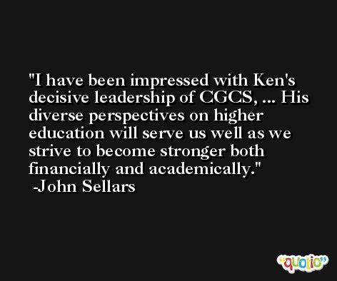 I have been impressed with Ken's decisive leadership of CGCS, ... His diverse perspectives on higher education will serve us well as we strive to become stronger both financially and academically. -John Sellars