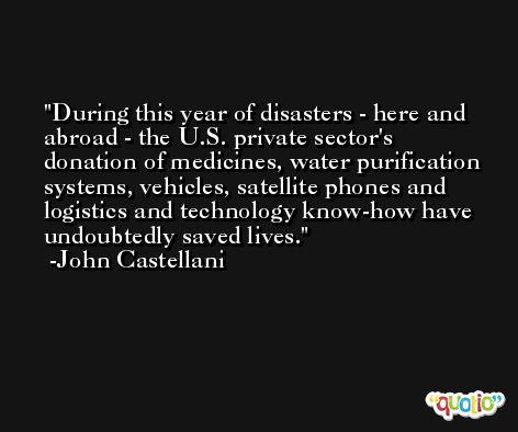 During this year of disasters - here and abroad - the U.S. private sector's donation of medicines, water purification systems, vehicles, satellite phones and logistics and technology know-how have undoubtedly saved lives. -John Castellani