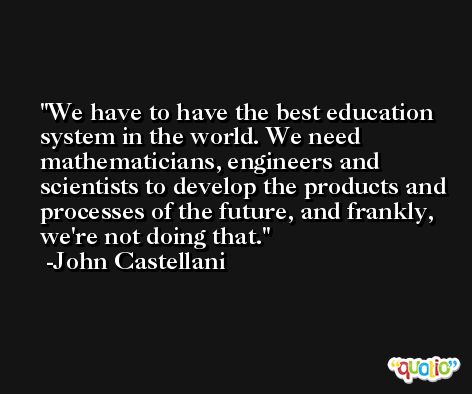 We have to have the best education system in the world. We need mathematicians, engineers and scientists to develop the products and processes of the future, and frankly, we're not doing that. -John Castellani