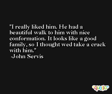 I really liked him. He had a beautiful walk to him with nice conformation. It looks like a good family, so I thought wed take a crack with him. -John Servis