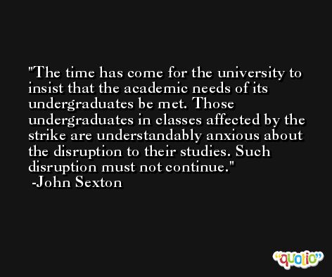 The time has come for the university to insist that the academic needs of its undergraduates be met. Those undergraduates in classes affected by the strike are understandably anxious about the disruption to their studies. Such disruption must not continue. -John Sexton