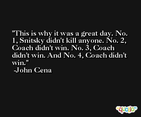 This is why it was a great day. No. 1, Snitsky didn't kill anyone. No. 2, Coach didn't win. No. 3, Coach didn't win. And No. 4, Coach didn't win. -John Cena