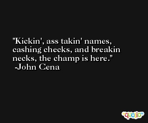 Kickin', ass takin' names, cashing checks, and breakin necks, the champ is here. -John Cena