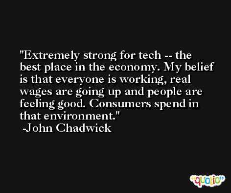 Extremely strong for tech -- the best place in the economy. My belief is that everyone is working, real wages are going up and people are feeling good. Consumers spend in that environment. -John Chadwick