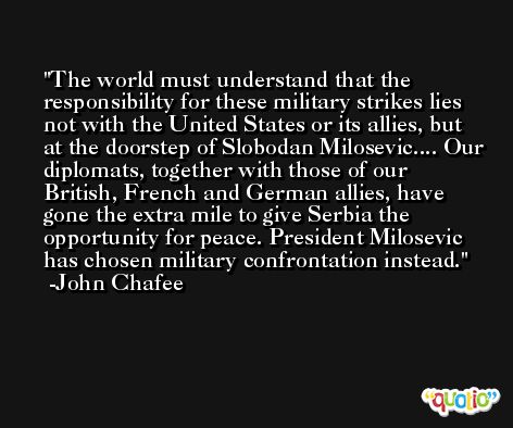 The world must understand that the responsibility for these military strikes lies not with the United States or its allies, but at the doorstep of Slobodan Milosevic.... Our diplomats, together with those of our British, French and German allies, have gone the extra mile to give Serbia the opportunity for peace. President Milosevic has chosen military confrontation instead. -John Chafee