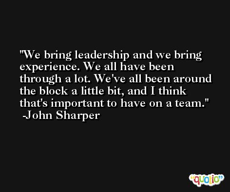 We bring leadership and we bring experience. We all have been through a lot. We've all been around the block a little bit, and I think that's important to have on a team. -John Sharper