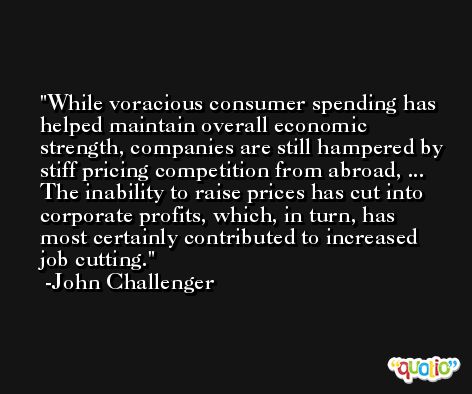 While voracious consumer spending has helped maintain overall economic strength, companies are still hampered by stiff pricing competition from abroad, ... The inability to raise prices has cut into corporate profits, which, in turn, has most certainly contributed to increased job cutting. -John Challenger