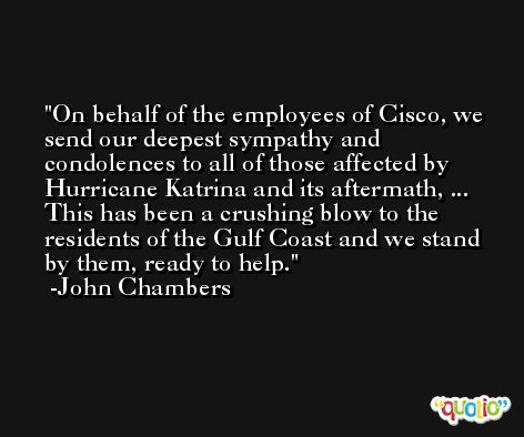 On behalf of the employees of Cisco, we send our deepest sympathy and condolences to all of those affected by Hurricane Katrina and its aftermath, ... This has been a crushing blow to the residents of the Gulf Coast and we stand by them, ready to help. -John Chambers