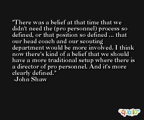 There was a belief at that time that we didn't need the (pro personnel) process so defined, or that position so defined ... that our head coach and our scouting department would be more involved. I think now there's kind of a belief that we should have a more traditional setup where there is a director of pro personnel. And it's more clearly defined. -John Shaw