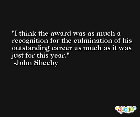 I think the award was as much a recognition for the culmination of his outstanding career as much as it was just for this year. -John Sheehy