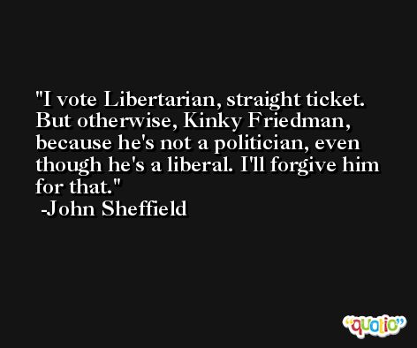 I vote Libertarian, straight ticket. But otherwise, Kinky Friedman, because he's not a politician, even though he's a liberal. I'll forgive him for that. -John Sheffield