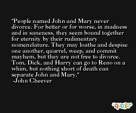 People named John and Mary never divorce. For better or for worse, in madness and in saneness, they seem bound together for eternity by their rudimentary nomenclature. They may loathe and despise one another, quarrel, weep, and commit mayhem, but they are not free to divorce. Tom, Dick, and Harry can go to Reno on a whim, but nothing short of death can separate John and Mary. -John Cheever