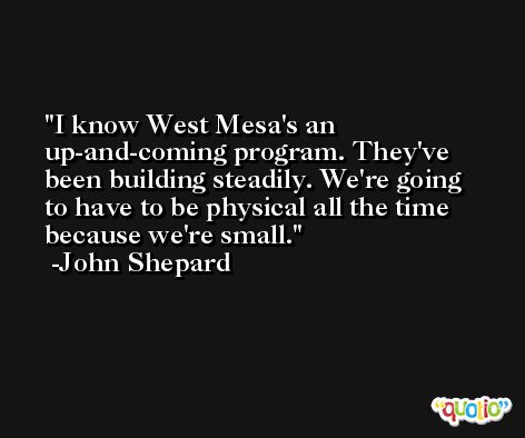 I know West Mesa's an up-and-coming program. They've been building steadily. We're going to have to be physical all the time because we're small. -John Shepard