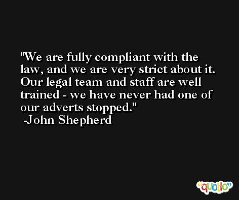 We are fully compliant with the law, and we are very strict about it. Our legal team and staff are well trained - we have never had one of our adverts stopped. -John Shepherd