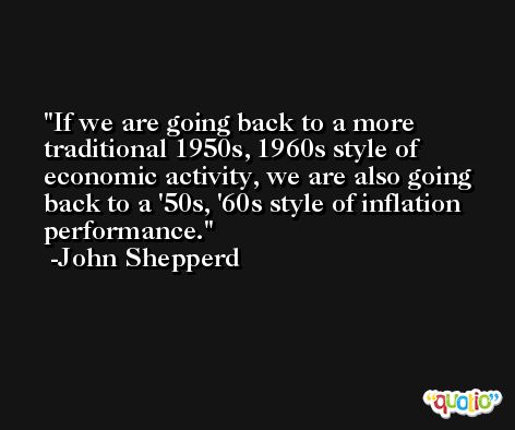 If we are going back to a more traditional 1950s, 1960s style of economic activity, we are also going back to a '50s, '60s style of inflation performance. -John Shepperd
