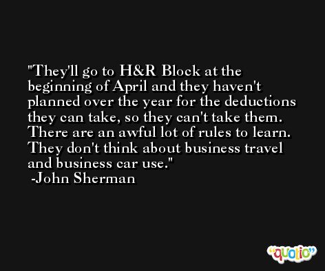 They'll go to H&R Block at the beginning of April and they haven't planned over the year for the deductions they can take, so they can't take them. There are an awful lot of rules to learn. They don't think about business travel and business car use. -John Sherman