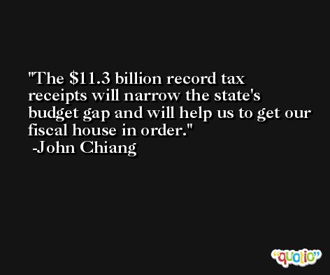 The $11.3 billion record tax receipts will narrow the state's budget gap and will help us to get our fiscal house in order. -John Chiang
