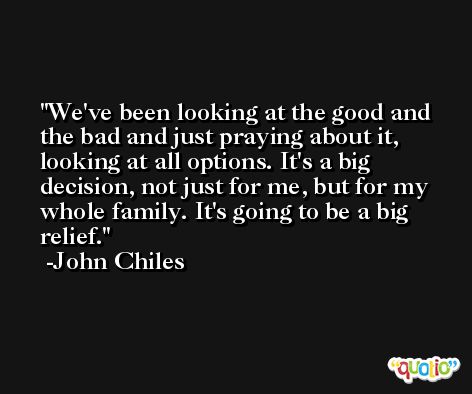 We've been looking at the good and the bad and just praying about it, looking at all options. It's a big decision, not just for me, but for my whole family. It's going to be a big relief. -John Chiles