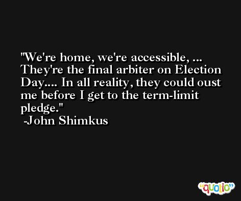 We're home, we're accessible, ... They're the final arbiter on Election Day.... In all reality, they could oust me before I get to the term-limit pledge. -John Shimkus