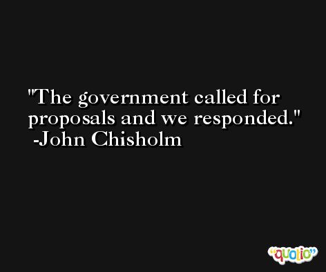 The government called for proposals and we responded. -John Chisholm
