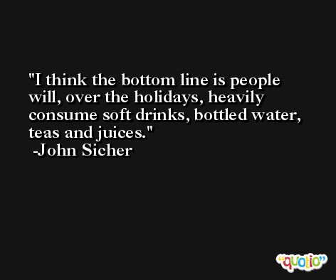 I think the bottom line is people will, over the holidays, heavily consume soft drinks, bottled water, teas and juices. -John Sicher