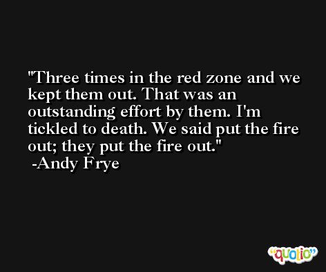 Three times in the red zone and we kept them out. That was an outstanding effort by them. I'm tickled to death. We said put the fire out; they put the fire out. -Andy Frye