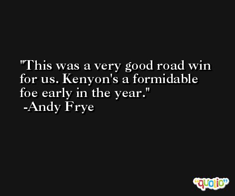 This was a very good road win for us. Kenyon's a formidable foe early in the year. -Andy Frye