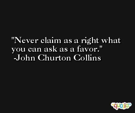 Never claim as a right what you can ask as a favor. -John Churton Collins