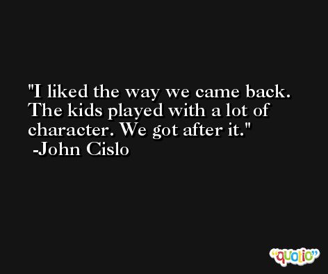 I liked the way we came back. The kids played with a lot of character. We got after it. -John Cislo